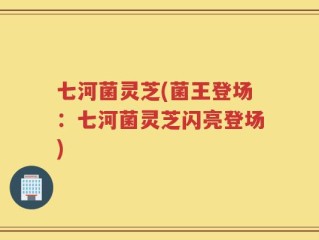 七河菌灵芝(菌王登场：七河菌灵芝闪亮登场)