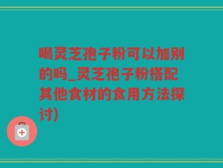 喝灵芝孢子粉可以加别的吗_灵芝孢子粉搭配其他食材的食用方法探讨)