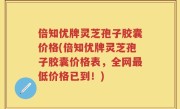 倍知优牌灵芝孢子胶囊价格(倍知优牌灵芝孢子胶囊价格表，全网最低价格已到！)