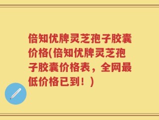 倍知优牌灵芝孢子胶囊价格(倍知优牌灵芝孢子胶囊价格表，全网最低价格已到！)