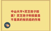 中山大学+灵芝孢子胶囊？灵芝孢子粉胶囊是不是真的有抗癌的作用
