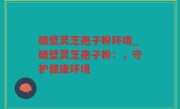 破壁灵芝孢子粉环境_破壁灵芝孢子粉：，守护健康环境