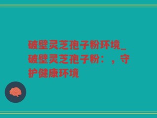破壁灵芝孢子粉环境_破壁灵芝孢子粉：，守护健康环境