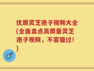 优质灵芝孢子视频大全(全面盘点高质量灵芝孢子视频，不容错过！)