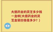 大德药业的灵芝多少钱一盒啊(大德药业的灵芝盒装价格是多少？)