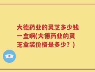 大德药业的灵芝多少钱一盒啊(大德药业的灵芝盒装价格是多少？)