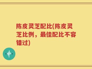 陈皮灵芝配比(陈皮灵芝比例，最佳配比不容错过)