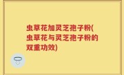 虫草花加灵芝孢子粉(虫草花与灵芝孢子粉的双重功效)