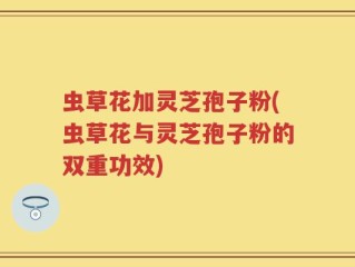虫草花加灵芝孢子粉(虫草花与灵芝孢子粉的双重功效)