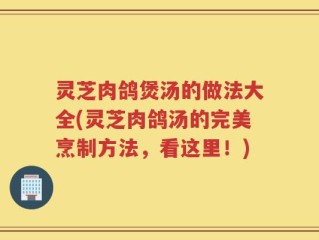 灵芝肉鸽煲汤的做法大全(灵芝肉鸽汤的完美烹制方法，看这里！)