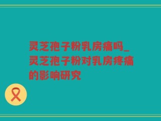 灵芝孢子粉乳房痛吗_灵芝孢子粉对乳房疼痛的影响研究