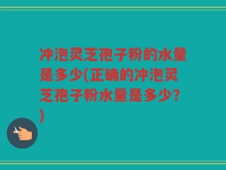 冲泡灵芝孢子粉的水量是多少(正确的冲泡灵芝孢子粉水量是多少？)