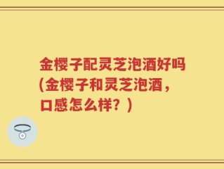 金樱子配灵芝泡酒好吗(金樱子和灵芝泡酒，口感怎么样？)