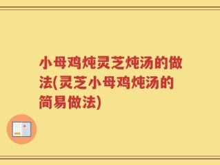 小母鸡炖灵芝炖汤的做法(灵芝小母鸡炖汤的简易做法)