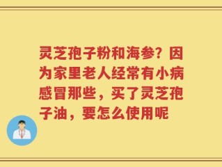 灵芝孢子粉和海参？因为家里老人经常有小病感冒那些，买了灵芝孢子油，要怎么使用呢