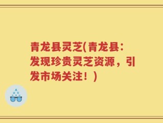 青龙县灵芝(青龙县：发现珍贵灵芝资源，引发市场关注！)