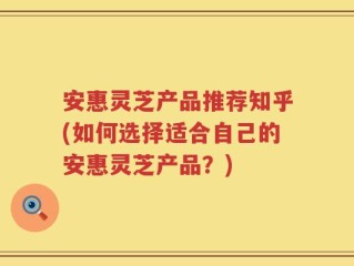 安惠灵芝产品推荐知乎(如何选择适合自己的安惠灵芝产品？)