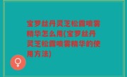 宝罗丝丹灵芝松露喷雾精华怎么用(宝罗丝丹灵芝松露喷雾精华的使用方法)