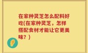 在家种灵芝怎么配料好吃(在家种灵芝，怎样搭配食材才能让它更美味？)
