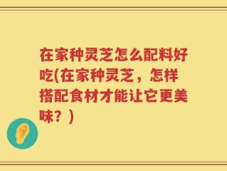 在家种灵芝怎么配料好吃(在家种灵芝，怎样搭配食材才能让它更美味？)