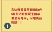 东边野兽灵芝精华油升级(东边野兽灵芝精华油全面升级，闪耀美丽新肌！)