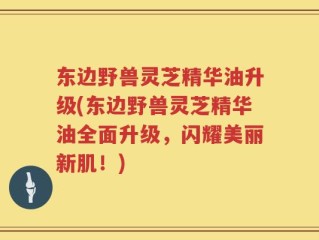东边野兽灵芝精华油升级(东边野兽灵芝精华油全面升级，闪耀美丽新肌！)