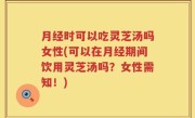 月经时可以吃灵芝汤吗女性(可以在月经期间饮用灵芝汤吗？女性需知！)