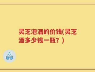 灵芝泡酒的价钱(灵芝酒多少钱一瓶？)