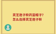 灵芝孢子粉药蓝帽子？怎么选择灵芝孢子粉