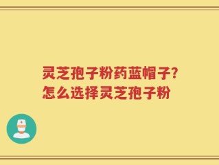 灵芝孢子粉药蓝帽子？怎么选择灵芝孢子粉