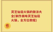 灵芝仙菇火锅的做法大全(制作美味灵芝仙菇火锅，全方位教程)