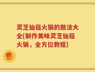 灵芝仙菇火锅的做法大全(制作美味灵芝仙菇火锅，全方位教程)