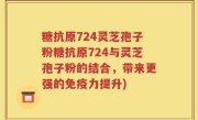 糖抗原724灵芝孢子粉糖抗原724与灵芝孢子粉的结合，带来更强的免疫力提升)