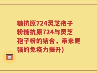 糖抗原724灵芝孢子粉糖抗原724与灵芝孢子粉的结合，带来更强的免疫力提升)