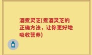 酒煮灵芝(煮酒灵芝的正确方法，让你更好地吸收营养)