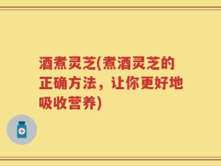 酒煮灵芝(煮酒灵芝的正确方法，让你更好地吸收营养)