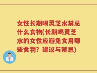 女性长期喝灵芝水禁忌什么食物(长期喝灵芝水的女性应避免食用哪些食物？建议与禁忌)