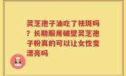 灵芝孢子油吃了祛斑吗？长期服用破壁灵芝孢子粉真的可以让女性变漂亮吗