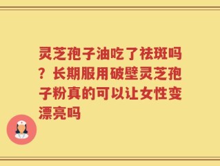 灵芝孢子油吃了祛斑吗？长期服用破壁灵芝孢子粉真的可以让女性变漂亮吗