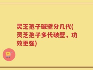 灵芝孢子破壁分几代(灵芝孢子多代破壁，功效更强)