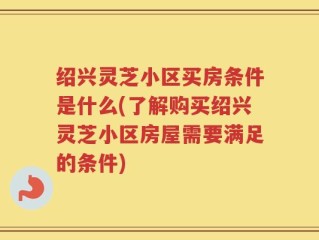 绍兴灵芝小区买房条件是什么(了解购买绍兴灵芝小区房屋需要满足的条件)