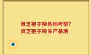 灵芝孢子粉基地考察？灵芝孢子粉生产基地