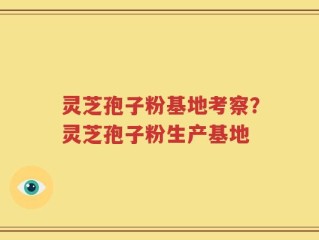 灵芝孢子粉基地考察？灵芝孢子粉生产基地