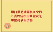 厦门灵芝破壁机多少钱？吉林抚松玉秀堂灵芝破壁孢子粉价格