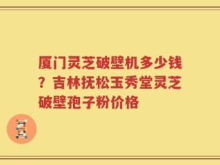 厦门灵芝破壁机多少钱？吉林抚松玉秀堂灵芝破壁孢子粉价格