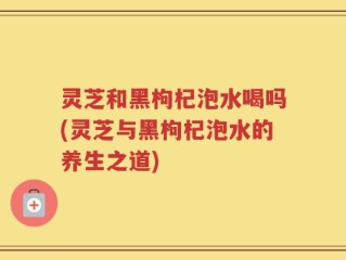 灵芝和黑枸杞泡水喝吗(灵芝与黑枸杞泡水的养生之道)