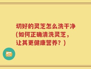 切好的灵芝怎么洗干净(如何正确清洗灵芝，让其更健康营养？)