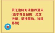 灵芝泡脚方法推荐夏天(夏季养生秘诀：灵芝泡脚，提神醒脑，祛湿养颜)