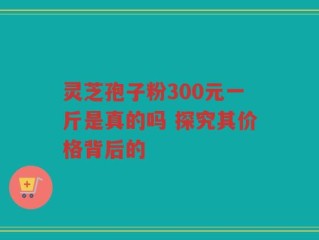 灵芝孢子粉300元一斤是真的吗 探究其价格背后的