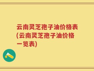云南灵芝孢子油价格表(云南灵芝孢子油价格一览表)